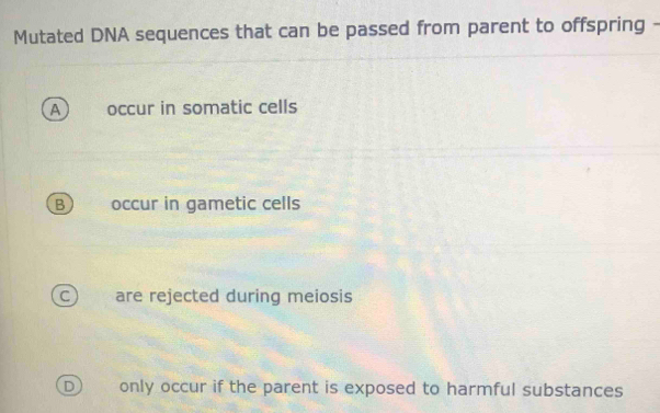 Mutated DNA sequences that can be passed from parent to offspring -
A occur in somatic cells
B  occur in gametic cells
C) are rejected during meiosis
D only occur if the parent is exposed to harmful substances