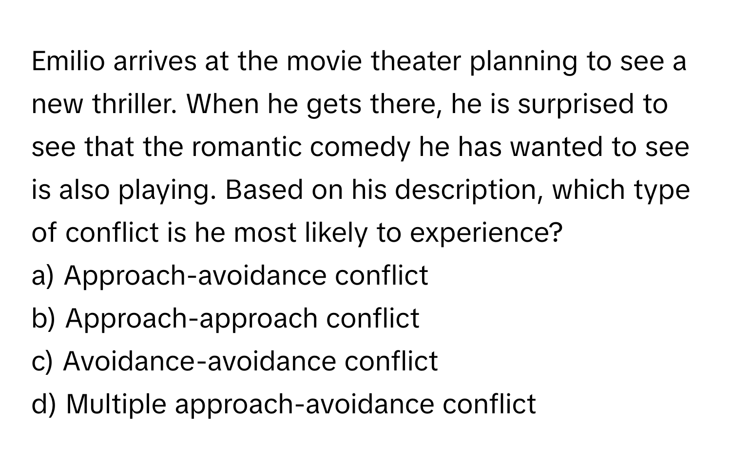 Emilio arrives at the movie theater planning to see a new thriller. When he gets there, he is surprised to see that the romantic comedy he has wanted to see is also playing. Based on his description, which type of conflict is he most likely to experience?

a) Approach-avoidance conflict 
b) Approach-approach conflict 
c) Avoidance-avoidance conflict 
d) Multiple approach-avoidance conflict