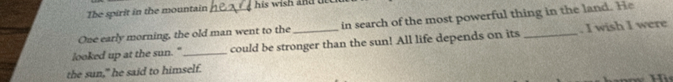 The spirit in the mountain his wish and dee 
One early morning, the old man went to the in search of the most powerful thing in the land. He 
looked up at the sun. " _could be stronger than the sun! All life depends on its _. I wish I were 
the sun," he said to himself.
