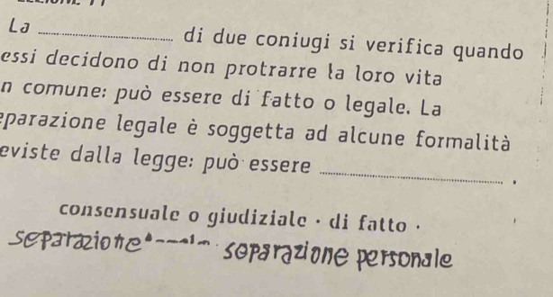 L] _di due coniugi si verifica quando 
essi decidono di non protrarre la loro vita 
n comune: può essere di fatto o legale. La 
eparazione legale è soggetta ad alcune formalità 
eviste dalla legge: può essere 
_ 
consensuale o giudiziale · di fatto ·