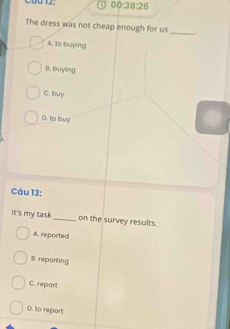 Cầu 12:
a 00:38:26 
The dress was not cheap enough for us_
A. to buying
B. buying
C. buy
D. to buy
A
Câu 13:
It's my task_ on the survey results.
A. reported
B. reporting
C. report
D. to report