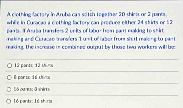 A clothing factory in Aruba can stitch together 20 shirts or 2 pants,
while in Curacao a clothing factory can produce either 24 shirts or 12
pants. If Aruba transfers 2 units of labor from pant making to shirt
making and Curacao transfers 1 unit of labor from shirt making to pant
making, the increase in combined output by those two workers will be:
12 pants; 12 shirts
8 pants; 16 shirts
16 pants; 8 shirts
16 pants; 16 shirts