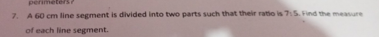 perimeters ? 
7. A 60 cm line segment is divided into two parts such that their ratio is 7:5 , Find the measure 
of each line segment.