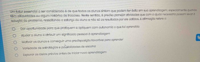 Um fator essencial a ser considerado é de que todos os alunos sintam que podem ter éxito em sua aprendizagem, especialmente quando
têm dificuldades ou algum histórico de fracasso. Neste sentido, é preciso planejar atividades que com a ajuda necessária possam levar à
solução do problema, ressaltando o esforço do aluno e não só os resultados por ele obtidos. A afirmação refere a:
Dar oportunidade para que pratiquem e apliquem com autonomia o que foi aprendido
Ajudar o aluno a atribuir um significado pessoal à aprendizagem
Motivar os alunos e conseguir uma predisposição favorável para aprender
Variedade de estratégias e polsibilidades de escolha
Explorar as idelas prévias antes de iniciar nova aprendizagem