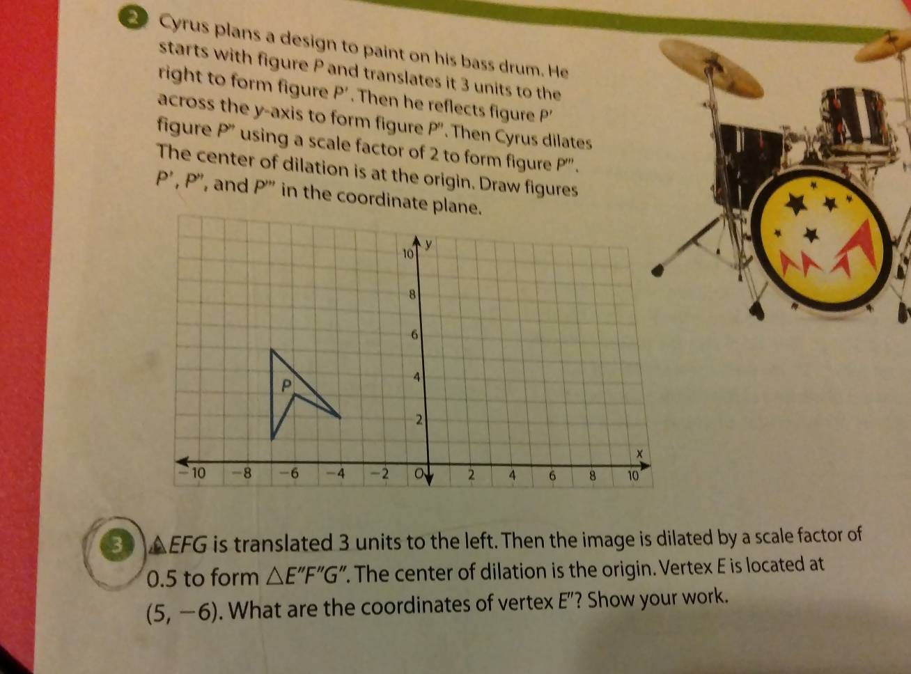 Cyrus plans a design to paint on his bass drum. He 
starts with figure P and translates it 3 units to the 
right to form figure P'. Then he reflects figure D
across the y-axis to form figure P''. Then Cyrus dilates 
figure P'' using a scale factor of 2 to form figure P'''. 
The center of dilation is at the origin. Draw figures
P', P'' , and P''' in the coordinate plane.
3AEFG is translated 3 units to the left. Then the image is dilated by a scale factor of
0.5 to form △ E''F''G'. The center of dilation is the origin. Vertex E is located at
(5,-6). What are the coordinates of vertex E'' ? Show your work.