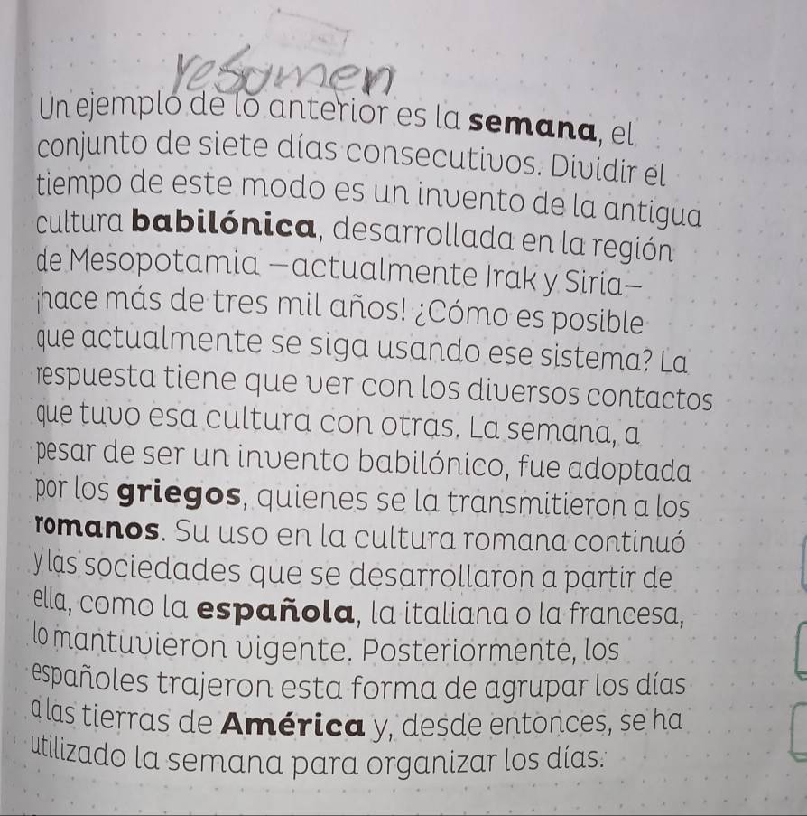 Un ejempló de lo anterior es la semana, el 
conjunto de siete días consecutivos. Dividir el 
tiempo de este modo es un invento de la antigua 
cultura babilónica, desarrollada en la región 
de Mesopotamia —actualmente Irak y Siria— 
hace más de tres mil años! ¿Cómo es posible 
que actualmente se siga usando ese sistema? La 
respuesta tiene que ver con los diversos contactos 
que tuvo esa cultura con otras. La semana, a 
pesar de ser un invento babilónico, fue adoptada 
por los griegos, quienes se la transmitieron a los 
romanos. Su uso en la cultura romana continuó 
y as sociedades que se desarrollaron a partir de 
ella, como la española, la italiana o la francesa, 
lo mantuvieron vigente. Posteriormenté, los 
españoles trajeron esta forma de agrupar los días 
a las tierras de América y, desde entonces, se ha 
utilizado la semana para organizar los días.