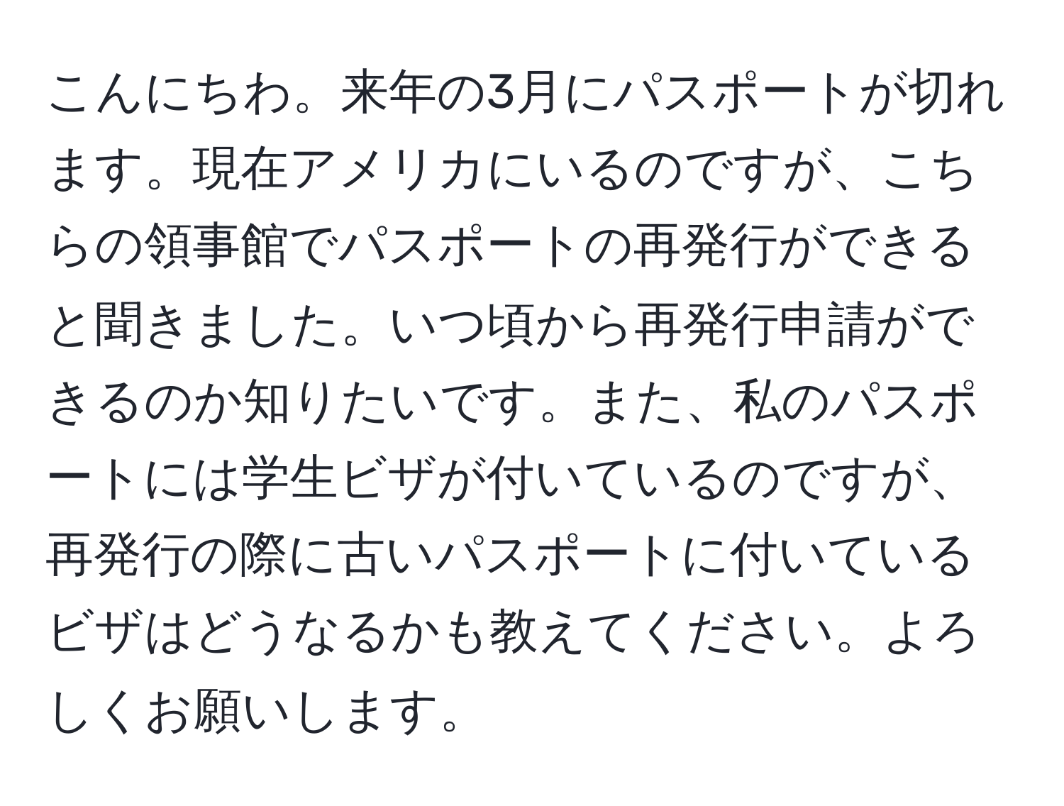 こんにちわ。来年の3月にパスポートが切れます。現在アメリカにいるのですが、こちらの領事館でパスポートの再発行ができると聞きました。いつ頃から再発行申請ができるのか知りたいです。また、私のパスポートには学生ビザが付いているのですが、再発行の際に古いパスポートに付いているビザはどうなるかも教えてください。よろしくお願いします。