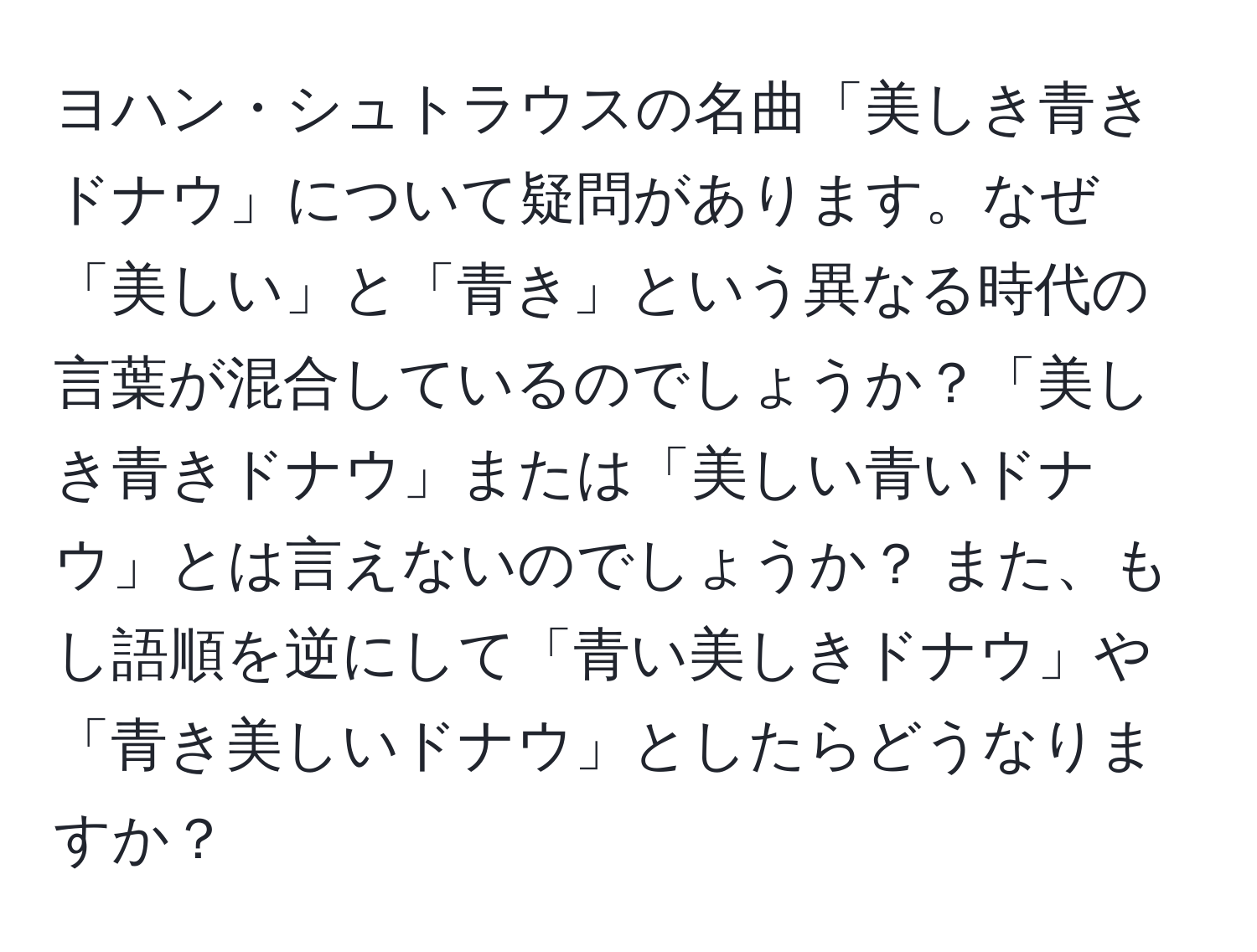 ヨハン・シュトラウスの名曲「美しき青きドナウ」について疑問があります。なぜ「美しい」と「青き」という異なる時代の言葉が混合しているのでしょうか？「美しき青きドナウ」または「美しい青いドナウ」とは言えないのでしょうか？ また、もし語順を逆にして「青い美しきドナウ」や「青き美しいドナウ」としたらどうなりますか？