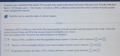 A survey was conducted that asked 1013 people how many books they had read in the past year. Results indicated
that x=12 6 books and s=16.6 books. Construct a 95% confidence interval for the mean number of books people
read. Interpret the interval.
Click the icon to view the table of critical t-values
Construct a 95% confidence interval for the mean number of books people read and interpret the result. Select the
correct choice below and fill in the answer boxes to complete your choice.
(Use ascending order. Round to two decimal places as needed.)
A. There is 95% confidence that the population mean number of books read is between □ and □
B. There is a 95% probability t 33 the true mean number of books read is between □ and □
C. If repeated samples are taken, 95% of them will have a sample mean between □ and □.