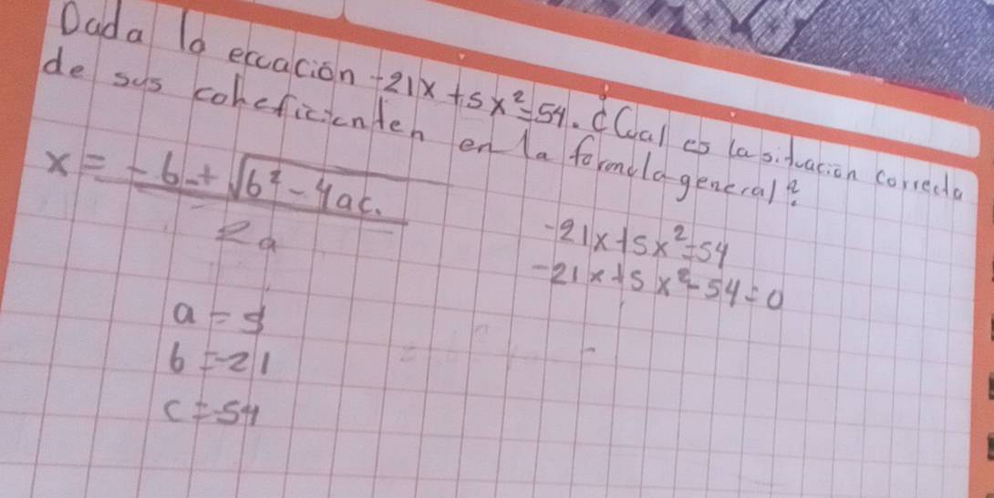 Dada l0 eccacion -21x+5x^2=54 CCal es la sifacion correde
de sus coheficienten en la formilageneral?
x= (-b+sqrt(b^2-4ac))/2a 
a=5
beginarrayr -21x+5x^2=54 -21x+5x^2-54=0endarray
6=-21
c=-54