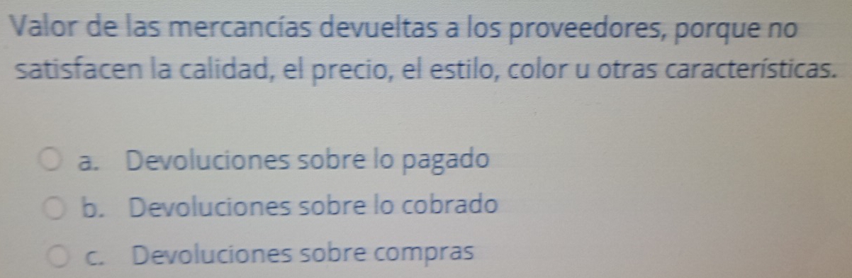 Valor de las mercancías devueltas a los proveedores, porque no
satisfacen la calidad, el precio, el estilo, color u otras características.
a. Devoluciones sobre lo pagado
b. Devoluciones sobre lo cobrado
c. Devoluciones sobre compras