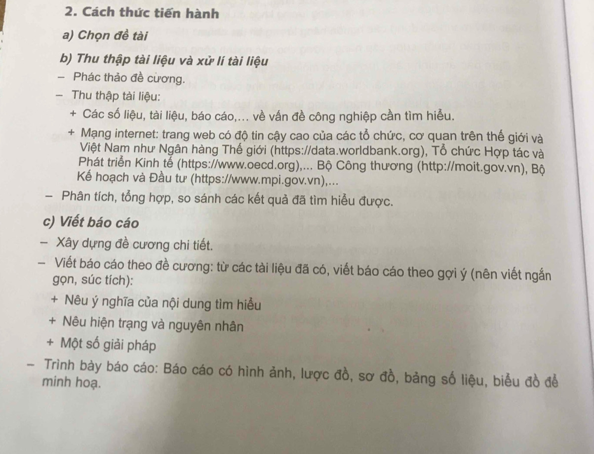 Cách thức tiến hành 
a) Chọn đề tài 
b) Thu thập tài liệu và xử lí tài liệu 
- Phác thảo đề cương. 
- Thu thập tài liệu: 
+ Các số liệu, tài liệu, báo cáo,... về vấn đề công nghiệp cần tìm hiễu. 
+ Mạng internet: trang web có độ tin cậy cao của các tổ chức, cơ quan trên thế giới và 
Việt Nam như Ngân hàng Thế giới (https://data.worldbank.org), Tổ chức Hợp tác và 
Phát triển Kinh tế (https://www.oecd.org),... Bộ Công thương (http://moit.gov.vn), Bộ 
Kế hoạch và Đầu tư (https://www.mpi.gov.vn),... 
- Phân tích, tổng hợp, so sánh các kết quả đã tìm hiểu được. 
c) Viết báo cáo 
- Xây dựng đề cương chi tiết. 
- Viết báo cáo theo đề cương: từ các tài liệu đã có, viết báo cáo theo gợi ý (nên viết ngắn 
gọn, súc tích): 
+ Nêu ý nghĩa của nội dung tìm hiểu 
+ Nêu hiện trạng và nguyên nhân 
+ Một số giải pháp 
- Trình bày báo cáo: Báo cáo có hình ảnh, lược đồ, sơ đồ, bảng số liệu, biểu đồ để 
minh hoạ.