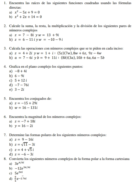 Encuentra las raíces de las siguientes funciones cuadradas usando las fórmulas 
directas: 
a) x^2-5x+9=0
b) x^2+2x+14=0
2. Calcule la suma, la resta, la multiplicación y la división de los siguientes pares de 
números complejos 
a) z=7-8i y w=13+9i
b) z=6-11 i y w=-10-9i
3. Calcula las operaciones con números complejos que se te piden en cada inciso: 
a) z=4+2i y w=1+i:(5z)(7w), 8w+6z, 9z-4w
b) a=7-6i y b=9+11i : (8b)(3a), 10b+6a, 6a-5b
4. Grafica en el plano complejo los siguientes puntos: 
a) -8+4i
b) 6-9i
c) 5+12i
d) -7-76i
e) 3-2i
5. Encuentra los conjugados de: 
a) z=-15+29i
b) w=16-131i
6. Encuentra la magnitud de los números complejos: 
a) z=-7+18i
b) y=16-2i
7. Determine las formas polares de los siguientes números complejos: 
a) z=9-16i
b) z=sqrt(11)-3i
c) z=4+sqrt(5)i
d) z=-6-3i
8. Convierta los siguientes números complejos de la forma polar a la forma cartesiana 
a) 3e^(π /6l)
b) -12e^(3π /4l)
c) 5e^(5π l)
d)  8/5 e-2.76i