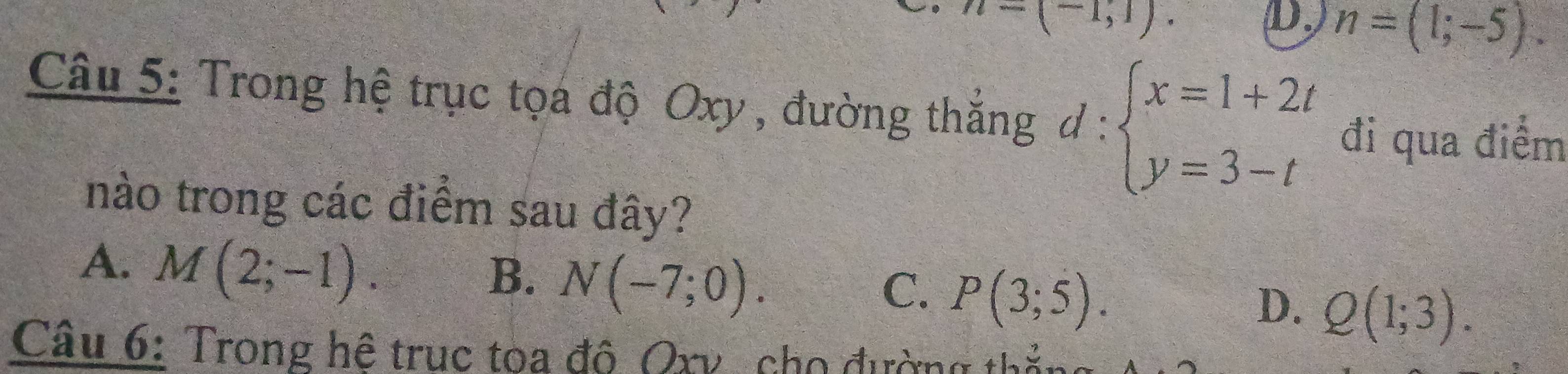 n=(-1,1). 
D, n=(1;-5). 
Câu 5: Trong hệ trục tọa độ Oxy , đường thắng d:beginarrayl x=1+2t y=3-tendarray. đi qua điểm
nào trong các điểm sau đây?
A. M(2;-1).
B. N(-7;0).
C. P(3;5).
D. Q(1;3). 
Câu 6: Trong hệ truc toa đô Qxv, cho đường