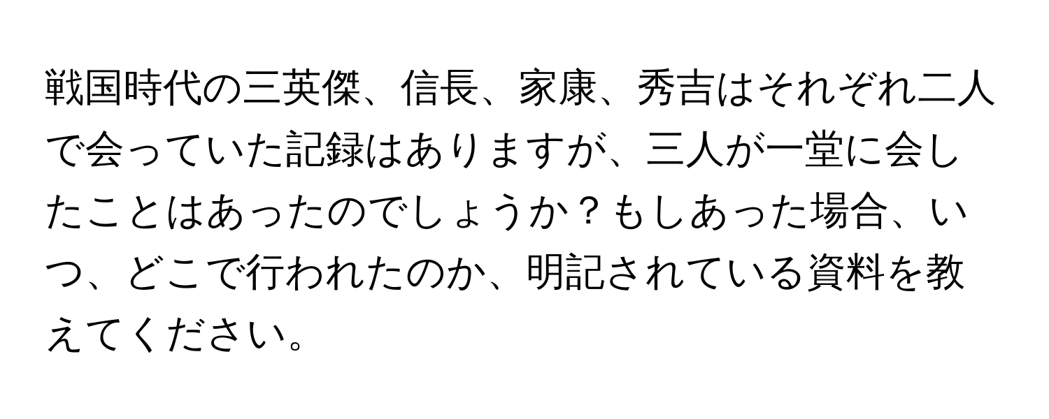 戦国時代の三英傑、信長、家康、秀吉はそれぞれ二人で会っていた記録はありますが、三人が一堂に会したことはあったのでしょうか？もしあった場合、いつ、どこで行われたのか、明記されている資料を教えてください。