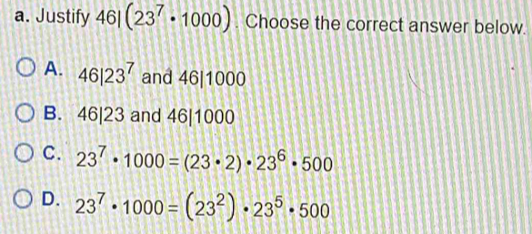 Justify 46|(23^7· 1000). Choose the correct answer below.
A. 46|23^7 and 46|1000
B. 46|23 and 46|1000
C. 23^7· 1000=(23· 2)· 23^6· 500
D. 23^7· 1000=(23^2)· 23^5· 500