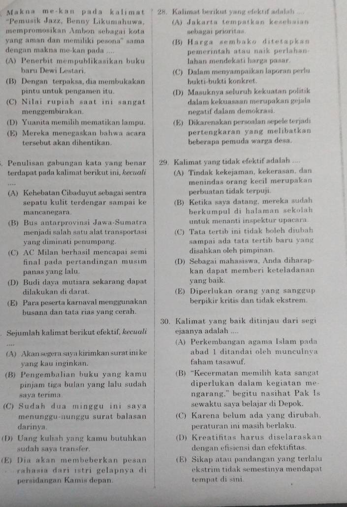 Makna me-kan pada kalimat 28. Kalimat berikut yang efektif adalah   
*Pemusik Jazz, Benny Likumahuwa, (A) Jakarta tempatkan kesehaian
mempromosikan Ambon sebagai kota sebagai prioritas.
yang aman dan memiliki pesona'' sama (B) Harga sembako ditetapkan
dengan makna me-kan pada .... pemerintah atau naik perlahan-
(A) Penerbit mempublikasikan buku lahan mendekati harga pasar.
baru Dewi Lestari. (C) Dalam menyampaikan laporan perlu
(B) Dengan terpaksa, dia membukakan bukti-bukti konkret.
pintu untuk pengamen itu. (D) Masuknya seluruh kekuatan politik
(C) Nilai rupiah saat ini sangat dalam kekuasaan merupakan gejala
menggembirakan. negatif dalam demokrasi.
(D) Yuanita memilih mematikan lampu. (E) Dikarenakan persoalan sepele terjadi
(E) Mereka menegaskan bahwa acara pertengkaran yang melibatkan
tersebut akan dihentikan. beberapa pemuda warga desa.
. Penulisan gabungan kata yang benar 29. Kalimat yang tidak efektif adalah ....
terdapat pada kalimat berikut ini, kecuali (A) Tindak kekejaman, kekerasan, dan
menindas orang kecil merupakan
(A) Kehebatan Cibaduyut sebagai sentra perbuatan tidak terpuji.
sepatu kulit terdengar sampai ke (B) Ketika saya datang, mereka sudah
mancanegara. berkumpul di halaman sekolah
(B) Bus antarprovinsi Jawa-Sumatra untuk menanti inspektur upacara.
menjadi salah satu alat transportasi (C) Tata tertib ini tidak boleh diubah
yang diminati penumpang. sampai ada tata tertib baru yang
(C) AC Milan berhasil mencapai semi disahkan oleh pimpinan.
final pada pertandingan musim (D) Sebagai mahasiswa, Anda diharap-
panas yang lalu. kan dapat memberi keteladanan
(D) Budi daya mutiara sekarang dapat yang baik.
dilakukan di darat. (E) Diperlukan orang yang sanggup
(E) Para peserta karnaval menggunakan berpikir kritis dan tidak ekstrem.
busana dan tata rias yang cerah.
30. Kalimat yang baik ditinjau dari segi
Sejumlah kalimat berikut efektif, kecuuli ejaanya adalah ....
(A) Perkembangan agama Islam pada
(A) Akan segera saya kirimkan surat ini ke abad 1 ditandai oleh munculnya
yang kau inginkan. faham tasawuf.
(B) Pengembalian buku yang kamu (B) “Kecermatan memilih kata sangat
pinjam tiga bulan yang lalu sudah diperlukan dalam kegiatan me-
saya terima ngarang." begitu nasihat Pak Is
(C) Sudah dua minggu ini saya sewaktu saya belajar di Depok.
menunggu-nunggu surat balasan (C) Karena belum ada yang dirubah
darinya. peraturan ini masih berlaku.
(D) Uang kuliah yang kamu butuhkan (D) Kreatifitas harus diselaraskan
sudah saya transfer. dengan efisiensi dan efektifitas.
(E) Dia akan membeberkan pesan (E)Sikap atau pandangan yang terlalu
rahasia dari istri gelapnya di ekstrim tidak semestinya mendapat
persidangan Kamis depan. tempat di sini.