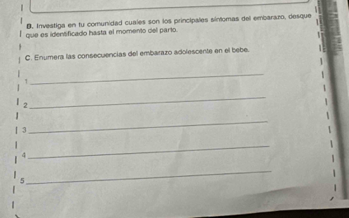 Investiga en tu comunidad cuales son los principales síntomas del embarazo, desque 
que es identificado hasta el momento del parto. 
C. Enumera las consecuencias del embarazo adolescente en el bebe. 
1 
_ 
2 
_ 
3 
_ 
4 
_ 
5 
_