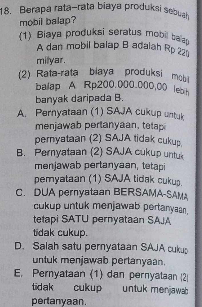 Berapa rata-rata biaya produksi sebuah
mobil balap?
(1) Biaya produksi seratus mobil balap
A dan mobil balap B adalah Rp 220
milyar.
(2) Rata-rata biaya produksi mobil
balap A Rp200.000.000,00 lebih
banyak daripada B.
A. Pernyataan (1) SAJA cukup untuk
menjawab pertanyaan, tetapi
pernyataan (2) SAJA tidak cukup.
B. Pernyataan (2) SAJA cukup untuk
menjawab pertanyaan, tetapi
pernyataan (1) SAJA tidak cukup.
C. DUA pernyataan BERSAMA-SAMA
cukup untuk menjawab pertanyaan,
tetapi SATU pernyataan SAJA
tidak cukup.
D. Salah satu pernyataan SAJA cukup
untuk menjawab pertanyaan.
E. Pernyataan (1) dan pernyataan (2)
tidak cukup untuk menjawab
pertanyaan.