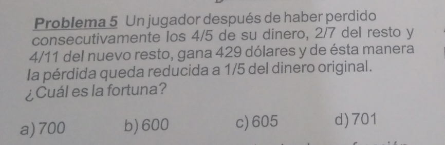 Problema 5 Un jugador después de haber perdido
consecutivamente los 4/5 de su dinero, 2/7 del resto y
4/11 del nuevo resto, gana 429 dólares y de ésta manera
Ia pérdida queda reducida a 1/5 del dinero original.
¿Cuál es la fortuna?
a) 700 b) 600 c) 605 d) 701