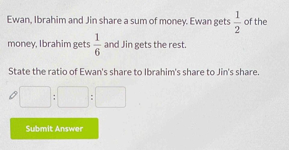 Ewan, Ibrahim and Jin share a sum of money. Ewan gets  1/2  of the 
money, Ibrahim gets  1/6  and Jin gets the rest. 
State the ratio of Ewan's share to Ibrahim's share to Jin's share.
□ :□ :□
Submit Answer