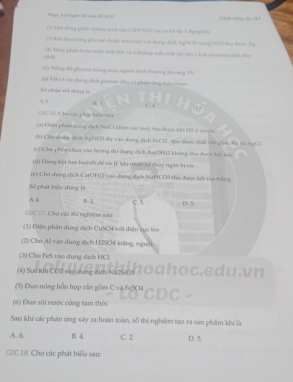 Page. Lò luyện thi hóa 10,11,12 Dành riêng cho 2k7
(2) Hai đồng phân amino acid của C3H7NO2 tạo ra tối đa 3 đipeptide.
(3) Khi đun nóng glucose (hoặc fructose) với dung dịch AgNO3 trong NH3 thu được Ag.
(4) Thùy phân hoàn toàn tinh bột và cellulose mỗi chất chi cho 1 loại monosaccarit duy
nhất.
(5) Nồng độ glucose trong máu người bình thường khoảng 5%.
(6) Tất cá các dung dịch protein đều có phản ứng màu biure.
Số nhận xét đúng là
A.5 B. 3
C. 4
CDC 16. Cho các phát biểu sau:
(a) Điện phân dung dịch NaCl (điện cực trơ), thu được khí H2 ở anode.
(b) Cho dung dịch AgNO3 dư vào dung dịch FeCl2 , thu được chất rắn gồm Ag và AgCl.
(c) Cho phèn chua vào lượng dư dung dịch Ba(OH)2 không thu được kết tủa.
(d) Dùng bột lưu huỳnh để xử lý khi nhiệt kế thủy ngân bị vỡ.
(e) Cho dung dịch Ca(OH)2 vào dung dịch NaHCO3 thu được kết tủa trắng.
Số phát biểu đúng là
A.4. B. 2. C. 3.
D. 5.
CDC 17. Cho các thí nghiệm sau:
(1) Điện phân dung dịch CuSO4 với điện cực tro.
(2) Cho Al vào dung dịch H2SO4 loãng, nguội.
(3) Cho FeS vào dung dịch HCl.
(4) Sục khí CO2 vào dung dịch Na2SiO3 .
edu.vn
(5) Đun nóng hỗn hợp rắn gồm C và Fe3O4
(6) Đun sôi nước cứng tạm thời.
Sau khi các phản ứng xảy ra hoàn toàn, số thí nghiệm tạo ra sản phẩm khí là
A. 6. B. 4. C. 2. D. 5.
CDC 18. Cho các phát biểu sau: