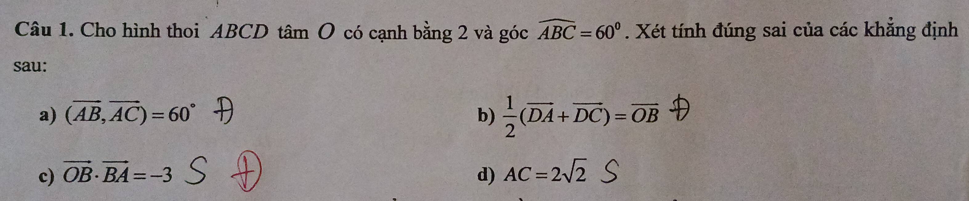 Cho hình thoi ABCD tâm O có cạnh bằng 2 và góc widehat ABC=60°. Xét tính đúng sai của các khẳng định
sau:
a) (vector AB,vector AC)=60° b)  1/2 (overline DA+overline DC)=overline OB
c) vector OB· vector BA=-3 d) AC=2sqrt(2)S