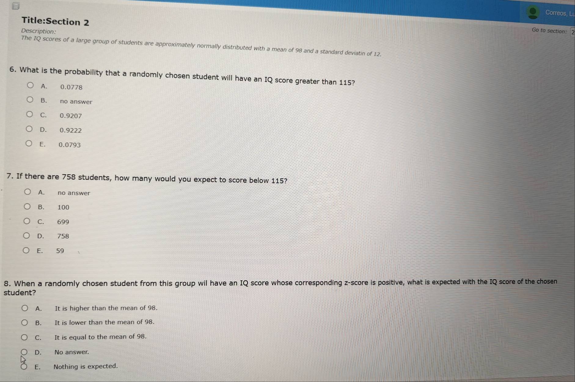 Correos, Lu
Title:Section 2
Description:
Go to section: 2
The IQ scores of a large group of students are approximately normally distributed with a mean of 98 and a standard deviatin of 12.
6. What is the probability that a randomly chosen student will have an IQ score greater than 115?
A. 0.0778
B. no answer
C. 0.9207
D. 0.9222
E. 0.0793
7. If there are 758 students, how many would you expect to score below 115?
8. When a randomly chosen student from this group wil have an IQ score whose corresponding z-score is positive, what is expected with the IQ score of the chosen
student?
A. It is higher than the mean of 98.
B. It is lower than the mean of 98.
C. It is equal to the mean of 98.
D. No answer.
E. Nothing is expected.