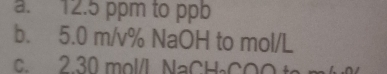 12.5 ppm to ppb
b. 5.0 m/v% NaOH to mol/L
c. 2.30 mol/L NaCH₃COOt