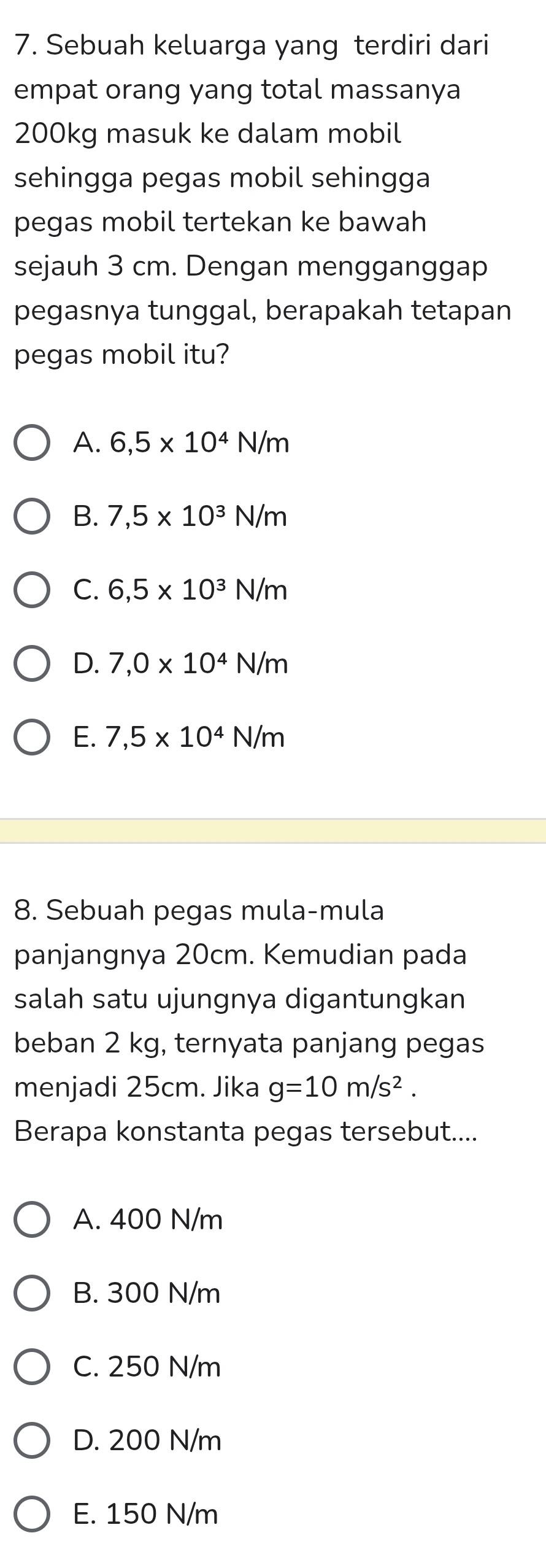 Sebuah keluarga yang terdiri dari
empat orang yang total massanya
200kg masuk ke dalam mobil
sehingga pegas mobil sehingga
pegas mobil tertekan ke bawah
sejauh 3 cm. Dengan mengganggap
pegasnya tunggal, berapakah tetapan
pegas mobil itu?
A. 6,5* 10^4N/m
B. 7,5* 10^3N/m
C. 6,5* 10^3N/m
D. 7,0* 10^4N/m
E. 7,5* 10^4N/m
8. Sebuah pegas mula-mula
panjangnya 20cm. Kemudian pada
salah satu ujungnya digantungkan
beban 2 kg, ternyata panjang pegas
menjadi 25cm. Jika g=10m/s^2. 
Berapa konstanta pegas tersebut....
A. 400 N/m
B. 300 N/m
C. 250 N/m
D. 200 N/m
E. 150 N/m