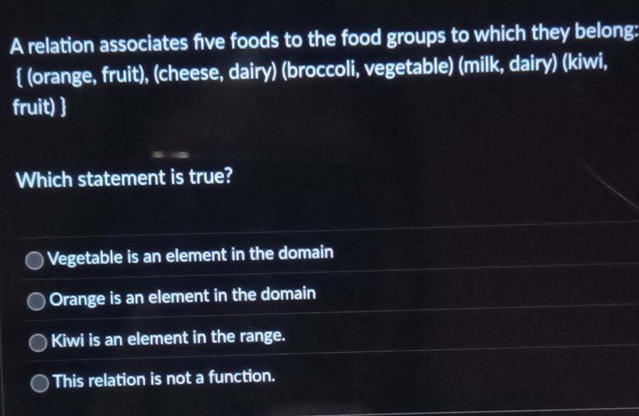 A relation associates five foods to the food groups to which they belong:
 (orange, fruit), (cheese, dairy) (broccoli, vegetable) (milk, dairy) (kiwi,
fruit) 
Which statement is true?
Vegetable is an element in the domain
Orange is an element in the domain
Kiwi is an element in the range.
This relation is not a function.