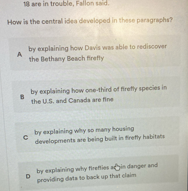 are in trouble, Fallon said.
How is the central idea developed in these paragraphs?
by explaining how Davis was able to rediscover
A
the Bethany Beach firefly
by explaining how one-third of firefly species in
B the U.S. and Canada are fine
by explaining why so many housing
C
developments are being built in firefly habitats
by explaining why fireflies ad hin danger and
D
providing data to back up that claim