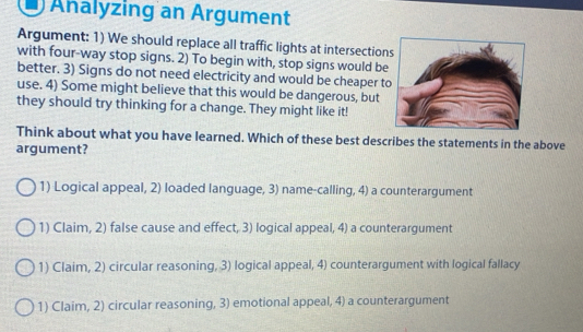 Ahalyzing an Argument
Argument: 1) We should replace all traffic lights at intersections
with four-way stop signs. 2) To begin with, stop signs would be
better. 3) Signs do not need electricity and would be cheaper t
use. 4) Some might believe that this would be dangerous, but
they should try thinking for a change. They might like it!
Think about what you have learned. Which of these best describes the statements in the above
argument?
1) Logical appeal, 2) loaded language, 3) name-calling, 4) a counterargument
1) Claim, 2) false cause and effect, 3) logical appeal, 4) a counterargument
1) Claim, 2) circular reasoning, 3) logical appeal, 4) counterargument with logical fallacy
1) Claim, 2) circular reasoning, 3) emotional appeal, 4) a counterargument