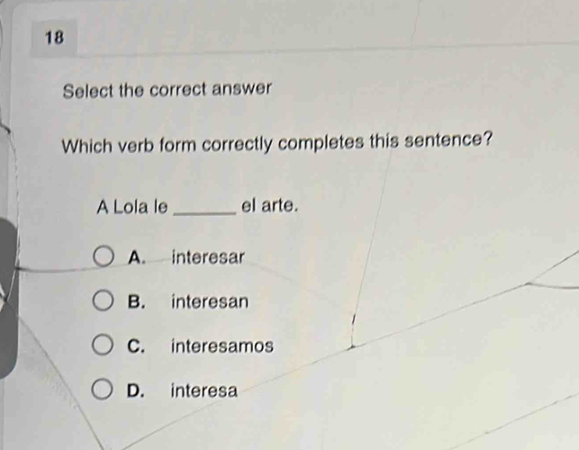 Select the correct answer
Which verb form correctly completes this sentence?
A Lola le_ el arte.
A. interesar
B. interesan
C. interesamos
D. interesa