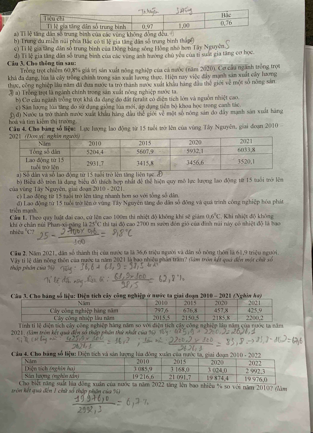 a) ùng k
b) Trung du miền núi phía Bắc có tỉ lệ gia tăng dân số trung bình thể
c) Tỉ lệ gia tăng dân số trung bình của Đồng bằng sông Hồng nhỏ hơn Tây Nguyên.
d) Tỉ lệ gia tăng dân số trung bình của các vùng ảnh hưởng chủ yếu của tỉ suất gia tăng cơ học.
Câu 3. Cho thông tin sau:
Trồng trọt chiếm 60,8% giá trị sản xuất nông nghiệp của cả nước (năm 2020). Cơ cầu ngành trồng trọt
khá đa dạng, lúa là cây trồng chính trong sản xuất lương thực. Hiện nay việc đẩy mạnh sản xuất cây lương
thực, công nghiệp lâu năm đã dưa nước ta trở thành nước xuất khẩu hàng đầu thế giới về một số nông sản.
a  a) Trồng trọt là ngành chính trong sản xuất nông nghiệp nước ta.
b) Cơ cấu ngành trồng trọt khá đa dạng do đất feralit có diện tích lớn và nguồn nhiệt cao.
c) Sản lượng lúa tăng do sử dụng giống lúa mới, áp dụng tiến bộ khoa học trong canh tác.
d) Nước ta trở thành nước xuất khẩu hàng đầu thế giới về một số nông sản do đầy mạnh sản xuất hàng
hoá và tìm kiếm thị trường.
Câu 4. Cho bảng số liệu: Lực lượng lao động từ 15 tuổi trở lên của vùng Tây Nguyên, giai đoạn 2010 -
a) Số dân và số lao động từ 15 tuổi trở lên tăng liên tục. Đ
b) Biểu đồ tròn là dạng biểu đồ thích hợp nhất đề thể hiện quy mô lực lượng lao động từ 15 tuổi trở lên
của vùng Tây Nguyên, giai đoạn 2010-20 21
c) Lao động từ 15 tuổi trở lên tăng nhanh hơn so với tổng số dân.
d) Lao động từ 15 tuổi trở lên ở vùng Tây Nguyên tăng do dân số đông và quá trình công nghiệp hóa phát
triển mạnh.
Câu 1. Theo quy luật đai cao, cứ lên cao 100m thì nhiệt độ không khí sẽ giảm 0,6^0C 2. Khi nhiệt độ không
khí ở chân núi Phan-xi-păng là 25°C 2 thì tại độ cao 2700 m sườn đón gió của đinh núi này có nhiệt độ là bao
nhiêu^0C C?
Câu 2. Năm 2021, dân số thành thị của nước ta là 36,6 triệu người và dân số nông thôn là 61,9 triệu người.
Vậy tỉ lệ dân nông thôn của nước ta năm 2021 là bao nhiêu phần trăm? (làm tròn kết quả đến một chữ số
thập phân của %)
: Diện tích cây công nghiệp ở nước ta giai đoạn 2010 - 2021 (Nghìn ha)
Tính tỉ lệ diện tích cây công nghiệp hàng năm so với diện tích cây công nghiệp lâu năm của nước ta năm
2021. (làm tròn kết quả đến số thập phân thứ nhất của %
Câu 4. Cho bảng số liệu: Diện tích và sản lượng lúa đông xuân
22 tăng lên bao nhiêu % so với năm 2010? (làm
tròn kết quả đến 1 chữ số thập phân của %)