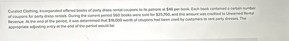 Curated Clothing, Incorporated offered books of party dress rental coupons to its patrons at $46 per book. Each book contained a certain number 
of coupons for party dress rentals. During the current period 560 books were sold for $25,760, and this amount was credited to Unearned Rental 
Revenue. At the end of the period, it was determined that $18,000 worth of coupons had been used by customers to rent party dresses. The 
appropriate adjusting entry at the end of the period would be: