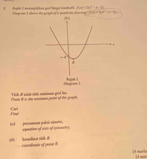 Rajah 2 menunjukkan graf fungsi kuadratik f(x)=2(x^2-x-2).
Diagram 2 shows the graph of a quadratic function f(x)=2(x^2-x-2).
Titik B ialah titik minimun graf îtu.
Point B is the minimun point of the graph.
Cari
Find
(ω) persamaan paksɨ símetri,
equation of axis of symmetry,
(b) koordinat titik B.
coordnate of point B.
[4 marku
[4 mar