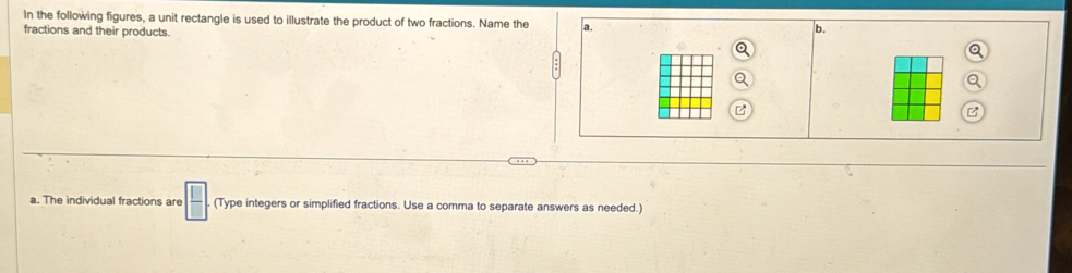 In the following figures, a unit rectangle is used to illustrate the product of two fractions. Name the a. b. 
fractions and their products. 
a. The individual fractions are  □ /□   (Type integers or simplified fractions. Use a comma to separate answers as needed.)