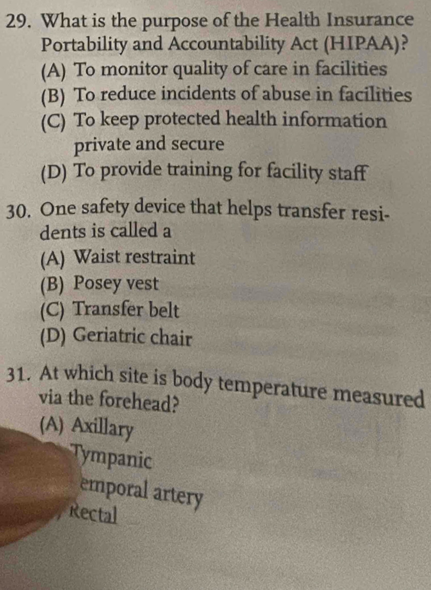 What is the purpose of the Health Insurance
Portability and Accountability Act (HIPAA)?
(A) To monitor quality of care in facilities
(B) To reduce incidents of abuse in facilities
(C) To keep protected health information
private and secure
(D) To provide training for facility staff
30. One safety device that helps transfer resi-
dents is called a
(A) Waist restraint
(B) Posey vest
(C) Transfer belt
(D) Geriatric chair
31. At which site is body temperature measured
via the forehead?
(A) Axillary
Tympanic
emporal artery
Rectal