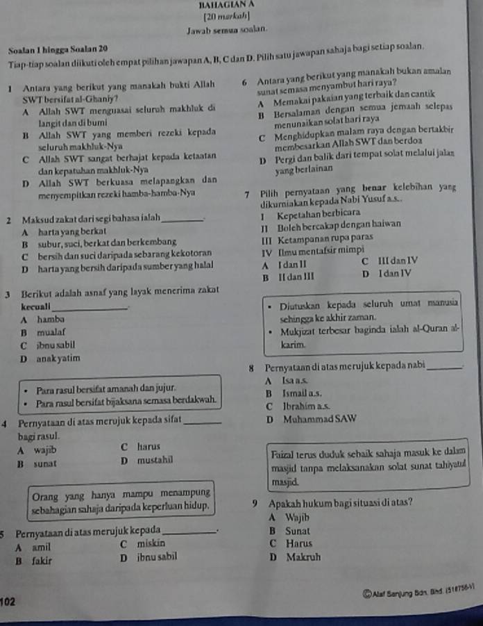 ]1AHAGIAN A
[20 mzrkah]
Jawab semua soalan.
Soalan 1 hingga Soalan 20
Tiap-tiap soalan diikuti oleh empat pilihan jawapan A, B, C dan D. Pilih satu jawapan sahaja bagi setiap soalan.
1 Antara yang berikut yang manakah bukti Allah 6 Antara yang berikut yang manakah bukan amalan
sunat semasa menyambut hari raya ?
SWT bersifat al-Ghaniy?
A Allah SWT menguasai selurah makhluk di A Memakai pakaian yang terbaik dan cantik
langit dan di bumi B Bersalaman dengan semua jemaah selepas
menunaikan solat hari raya
B Allah SWT yang memberi rezeki kepada C Menghidupkan malam raya dengan bertakbin
scluruh makhluk-Nya
membesarkan Allah SWT dan berdoa
Allah SWT sangat berhajat kepada ketaatan D Pergi dan balik dari tempat solat melalui jalas
dan kepatuhan makhluk-Nya yang berlainan
D Allah SWT berkuasa melapangkan dan
menyempitkan rezeki hamba-hamba-Nya 7 Pilih pernyataan yang benar kelebihan yan
dikumiakan kepada Nabi Yusufa.s..
2 Maksud zakat dari segi bahasa ialah_
I Kepetahan berbicara
A harta yang berkat I1 Boleh bercakap dengan haiwan
B subur, suci, berkat dan berkembang III Ketampanan rupa paras
C  bersih dan suci daripada sebarang kekotoran IV Ilmu mentaísir mimpi
D harta yang bersih daripada sumber yang halal A I dan II C III dan IV
B I dan III D I dan IV
3 Berikut adalah asnaf yang layak menerima zakat
kecuali_ Diutuskan kepada seluruh umat manusia
A hamba sehingga ke akhir zaman.
B mualaf Mukjizat terbesar baginda ialah al-Quran al-
C ibnu sabil karim.
D anak yatim
8 Pernyataan di atas merujuk kepada nabi_
Para rasul bersifat amanah dan jujur. A Isa a.s.
Para rasul bersifat bijaksana semasa berdakwah. B Ismail a.s.
C Ibrahím a.s
4 Pernyataan di atas merojuk kepada sifat_ D Muhammad SAW
bagi rasul.
A wajib C harus
B sunat D mustahil Faizal terus duduk sehaík sahaja masuk ke dalam
masjid tanpa melaksanakan solat sunat tahiyatul
masjid.
Orang yang hanya mampu menampun
sebahagian sahaja daripada keperluan hidup. 9 Apakah hukum bagi situasi di atas?
A Wajib
5  Pernyataan di atas merujuk kepada_ . B Sunat
A amil C miskin C Harus
B fakir D ibnu sabil D Makruh
©Alaf Banjung Bán, Bind. (518756-V)
102