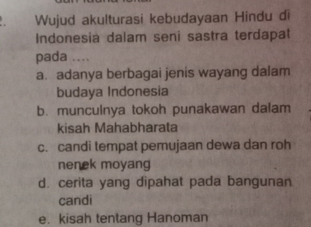 Wujud akulturasi kebudayaan Hindu di
Indonesia dalam seni sastra terdapat
pada ...
a. adanya berbagai jenis wayang dalam
budaya Indonesia
b. munculnya tokoh punakawan dalam
kisah Mahabharata
c. candi tempat pemujaan dewa dan roh
nenek moyang
d. cerita yang dipahat pada bangunan
candi
e. kisah tentang Hanoman