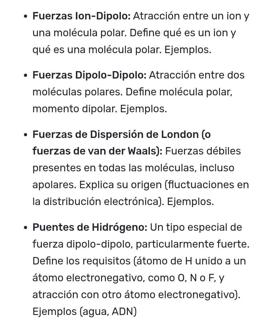 Fuerzas Ion-Dipolo: Atracción entre un ion y 
una molécula polar. Define qué es un ion y 
qué es una molécula polar. Ejemplos. 
* Fuerzas Dipolo-Dipolo: Atracción entre dos 
moléculas polares. Define molécula polar, 
momento dipolar. Ejemplos. 
Fuerzas de Dispersión de London (o 
fuerzas de van der Waals): Fuerzas débiles 
presentes en todas las moléculas, incluso 
apolares. Explica su origen (fluctuaciones en 
la distribución electrónica). Ejemplos. 
Puentes de Hidrógeno: Un tipo especial de 
fuerza dipolo-dipolo, particularmente fuerte. 
Define los requisitos (átomo de H unido a un 
átomo electronegativo, como O, N o F, y
atracción con otro átomo electronegativo). 
Ejemplos (agua, ADN)