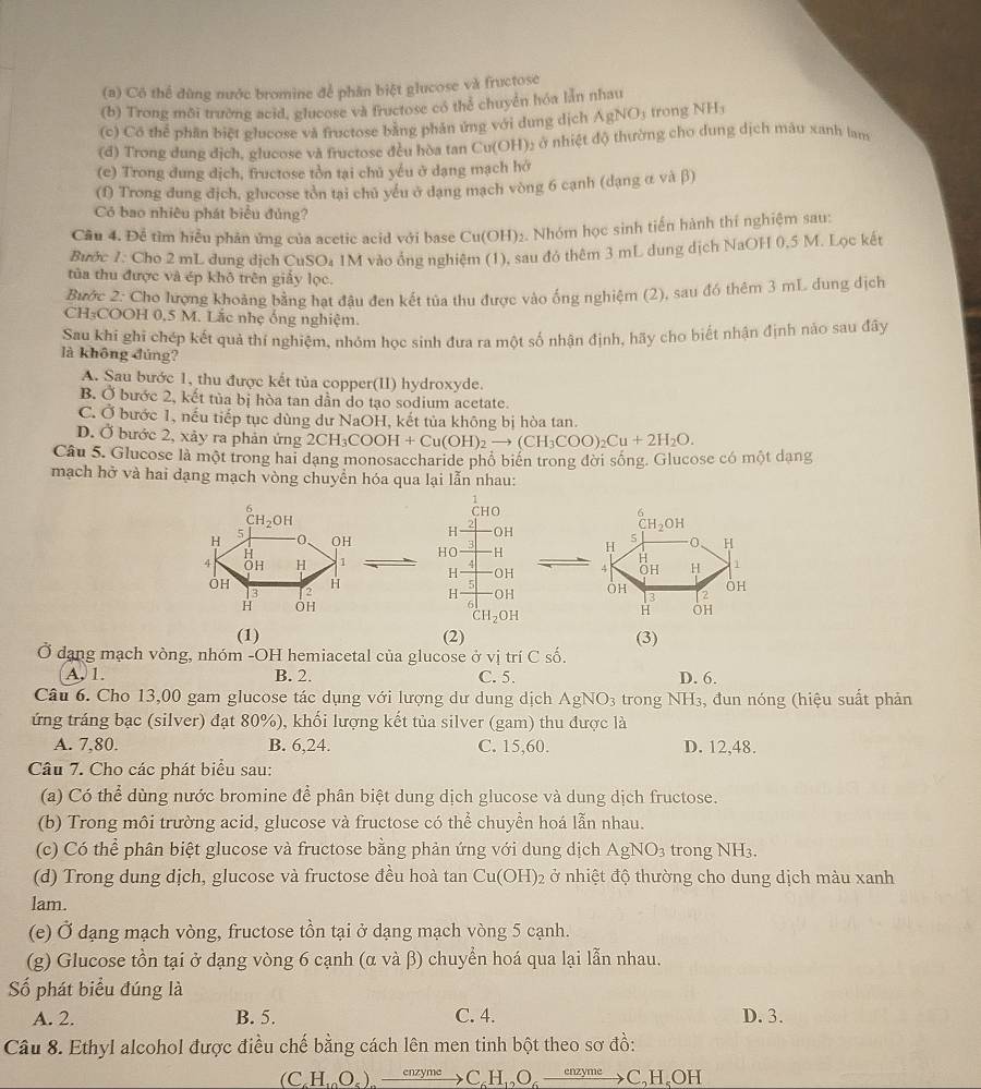 Cô thể đùng nước bromine để phân biệt glucose và fructose
(b) Trong môi trường acid, glucose và fructose có thể chuyển hóa lần nhau
(c) Cô thể phần biệt glucose và fructose bằng phản ứng với dung dịch AgNO₃ trong NH;
(d) Trong dung dịch, glucose và fructose đều hòa tan Cu(OH): ở nhiệt độ thường cho dung dịch mâu xanh lam
(e) Trong dung dịch, fructose tồn tại chủ yếu ở dạng mạch hở
(f) Trong đung địch, glucose tòn tại chủ yếu ở dạng mạch vòng 6 cạnh (dạng α và β)
Có bao nhiều phát biểu đủng?
Cầu 4. Đễ tìm hiểu phản ứng của acetic acid với base Cu(OH)₂. Nhóm học sinh tiến hành thí nghiệm sau:
Bước 7: Cho 2 mL dung địch CuSO₄ 1M vào ổng nghiệm (1), sau đó thêm 3 mL dung dịch NaOH 0,5 M. Lọc kết
tủa thu được và ép khô trên giấy lọc.
Bước 2: Cho lượng khoảng bằng hạt đâu đen kết tủa thu được vào ống nghiệm (2), sau đó thêm 3 mL. dung dịch
CH₃COOH 0,5 M. Lắc nhẹ ống nghiệm.
Sau khi ghi chép kết quả thí nghiệm, nhóm học sinh đưa ra một số nhận định, hãy cho biết nhận định nảo sau đây
là không đủng?
A. Sau bước 1, thu được kết tủa copper(II) hydroxyde.
B. Ở bước 2, kết tùa bị hòa tan dần do tạo sodium acetate.
C. Ở bước 1, nếu tiếp tục dùng dư NaOH, kết tủa không bị hòa tan.
D. Ở bước 2, xảy ra phản ứng 2CH_3COOH+Cu(OH)_2to (CH_3COO)_2Cu+2H_2O.
Câu 5. Glucose là một trong hai dạng monosaccharide phổ biển trong đời sống. Glucose có một dạng
mạch hở và hai dạng mạch vòng chuyển hóa qua lại lẫn nhau:
1
6 CHO
CH_2OH
H OH
H 5 -0, OH HO H
H
4 OH H 1 H OH
OH H 5
3 12 H OH
6
H OH
CH_2OH
(1) (2) (3)
Ở dạng mạch vòng, nhóm -OH hemiacetal của glucose ở vị trí C số.
A, 1. B. 2. C. 5. D. 6.
Câu 6. Cho 13,00 gam glucose tác dụng với lượng dư dung dịch AgNO_3 trong NH3, đun nóng (hiệu suất phản
ứng tráng bạc (silver) đạt 80%), khối lượng kết tủa silver (gam) thu được là
A. 7,80. B. 6,24. C. 15,60. D. 12,48.
Câu 7. Cho các phát biểu sau:
(a) Có thể dùng nước bromine để phân biệt dung dịch glucose và dung dịch fructose.
(b) Trong môi trường acid, glucose và fructose có thể chuyền hoá lẫn nhau.
(c) Có thể phân biệt glucose và fructose bằng phản ứng với dung dịch AgNO_3 trong NH3.
(d) Trong dung dịch, glucose và fructose đều hoà tan Cu(OH)_2 2 ở nhiệt độ thường cho dung dịch màu xanh
lam.
(e) Ở dạng mạch vòng, fructose tồn tại ở dạng mạch vòng 5 cạnh.
(g) Glucose tồn tại ở dạng vòng 6 cạnh (α và β) chuyển hoá qua lại lẫn nhau.
Số phát biểu đúng là
A. 2. B. 5. C. 4. D. 3.
Câu 8. Ethyl alcohol được điều chế bằng cách lên men tinh bột theo sơ đồ:
(CH.O.) xrightarrow enzymeCH,O_2_ enzyme C,H、OH