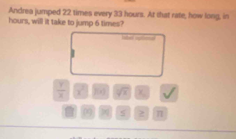 Andrea jumped 22 times every 33 hours. At that rate, how long, in 
hours, will it take to jump 6 times? 
Ibel optonal
 Y/X  x^2 f(x) sqrt[10](x) χ
0 2 π