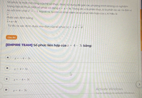 Số phức là một mở rộng của hệ số thực, được sử dụng để giải các phương trình không có nghiệm
trong tập số thực. Một số phức có dạng z-a+bi Trong đớ: a là phần thực, b là phần áo và i là đơn vị
ào với tính chất i^2=-1. Ngoài ra, ta còn có khái niệm về số phực liên hợp của z, ki hiệu là
,
được xác định bằng
overline z=a-bi
Từ đó, ta xác định được mo-đun của số phức |z|=sqrt(a^2+b^2)
Câu 84
[EMPIRE TEAM] Số phức liên hợp của z=4-3i bāng:
A z-4-3i
B z=4+3i
C z=-4+3i
)
D z=4-3i Activate Windows
Go to Settings to activate Windows