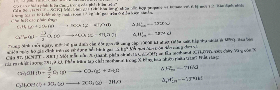 (2) 32 gần snu cháy noàh
Có bao nhiêu phát biểu đúng trong các phát biểu trên?
Câu 56. [ KNTT-SGK KJ Một bình gas (khí hóa lỏng) chứa hỗn hợp propane và butane với ti lệ mol 1:2 : Xác định nhiệt
lượng tỏa ra khi đốt cháy hoàn toàn 12 kg khí gas trên ở điều kiện chuẩn.
Cho biết các phản ứng:
C_3H_8(g)+5O_2(g)to 3CO_2(g)+4H_2O(l) △, H_(298)°=-2220kJ
C_4H_10(g)+ 13/2 O_2(g)to 4CO_2(g)+5H_2O(l) △, H_(298)^o=-2874kJ
Trung bình mỗi ngày, một hộ gia đình cần đốt gas đề cung cấp 10000 kJ nhiệt (hiệu suất hấp thụ nhiệt là 80%). Sau bao
nhiêu ngày hộ gia đình trên sẽ sử dụng hết bình gas 12 kg? Kết quả làm tròn đến hàng đơn vị.
Câu 57. [KNTT - SBT] Một mẫu cồn X (thành phần chính là C_2H_5OH) có lẫn methanol (CH_3OH).  Đốt cháy 10 g cồn X
tỏa ra nhiệt lượng 291,9 kJ. Phần trăm tạp chất methanol trong X bằng bao nhiêu phần trăm? Biết rằng:
CH_3OH(l)+ 3/2 O_2(g)to CO_2(g)+2H_2O
△ _rH_(298)°=-716kJ
C_2H_5OH(l)+3O_2(g)to 2CO_2(g)+3H_2O
△ _rH_(298)°=-1370kJ