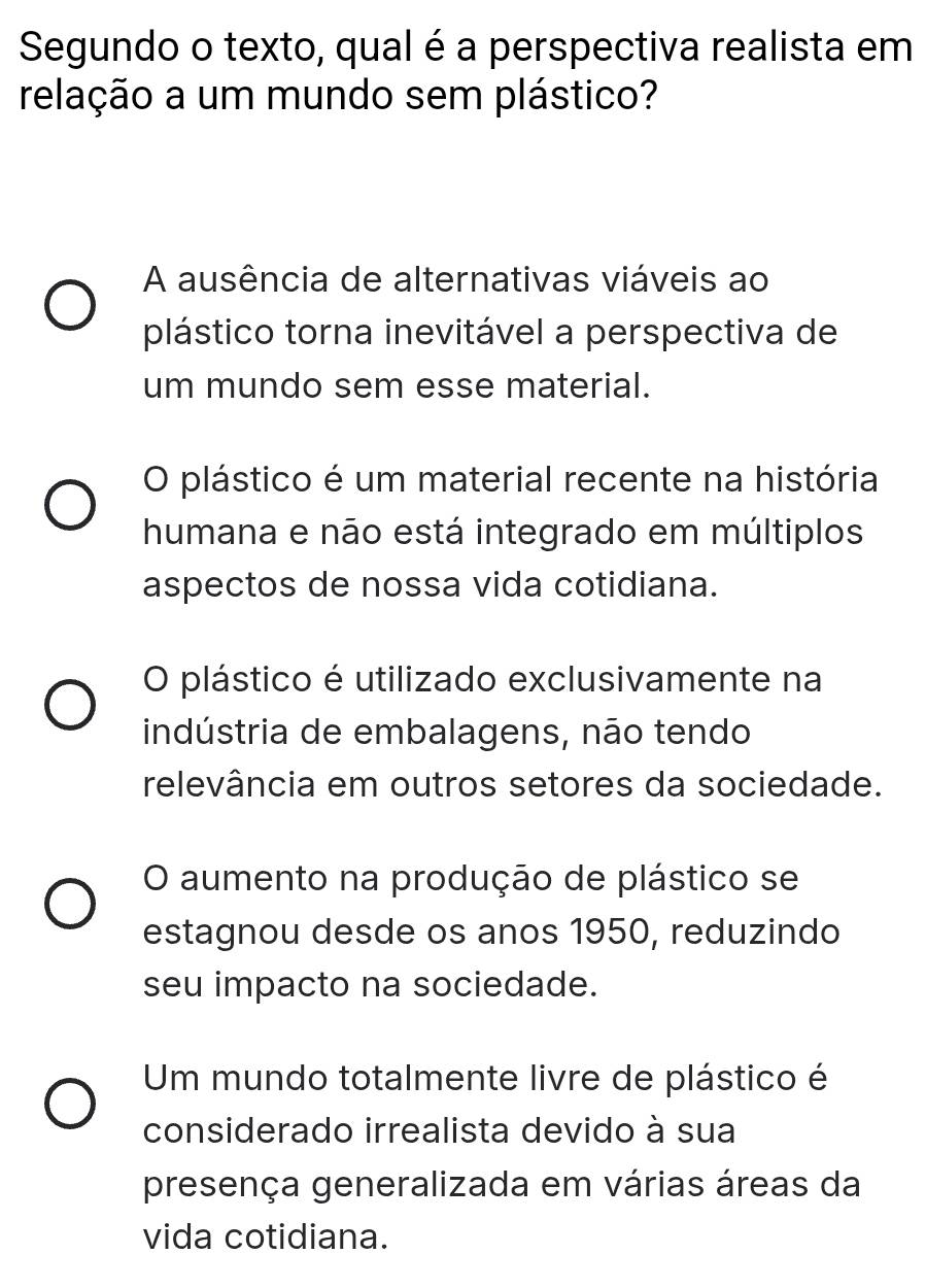 Segundo o texto, qual é a perspectiva realista em
relação a um mundo sem plástico?
A ausência de alternativas viáveis ao
plástico torna inevitável a perspectiva de
um mundo sem esse material.
O plástico é um material recente na história
humana e não está integrado em múltiplos
aspectos de nossa vida cotidiana.
O plástico é utilizado exclusivamente na
indústria de embalagens, não tendo
relevância em outros setores da sociedade.
O aumento na produção de plástico se
estagnou desde os anos 1950, reduzindo
seu impacto na sociedade.
Um mundo totalmente livre de plástico é
considerado irrealista devido à sua
presença generalizada em várias áreas da
vida cotidiana.