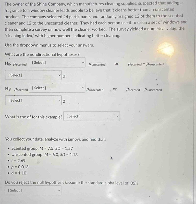 The owner of the Shine Company, which manufactures cleaning supplies, suspected that adding a
fragrance to a window cleaner leads people to believe that it cleans better than an unscented
product. The company selected 24 participants and randomly assigned 12 of them to the scented
cleaner and 12 to the unscented cleaner. They had each person use it to clean a set of windows and
then complete a survey on how well the cleaner worked. The survey yielded a numerical value, the
"cleaning index," with higher numbers indicating better cleaning.
Use the dropdown menus to select your answers.
What are the nondirectional hypotheses?
Ho:μscented [ Select ] Hunscented or μscented - μunscented
[ Select ] 0
H_1 : μscented [ Select ]
μunscented . or μscented - μunscented
[ Select ] 0
What is the df for this example? [ Select ]
You collect your data, analyze with jamovi, and find that:
Scented group: M=7.5, SD=1.57
Unscented group: M=6.0, SD=1.13
t=2.69
p=0.013
d=1.10
Do you reject the null hypothesis (assume the standard alpha level of . 05)?
[ Select ]