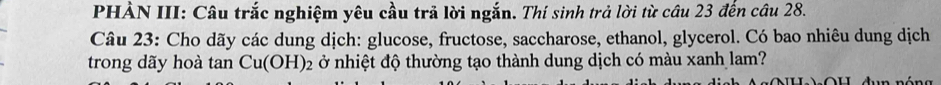 PHẢN III: Câu trắc nghiệm yêu cầu trả lời ngắn. Thí sinh trả lời từ câu 23 đến câu 28. 
Câu 23: Cho dãy các dung dịch: glucose, fructose, saccharose, ethanol, glycerol. Có bao nhiêu dung dịch 
trong dãy hoà tan Cu(OH)_2 ở nhiệt độ thường tạo thành dung dịch có màu xanh lam?