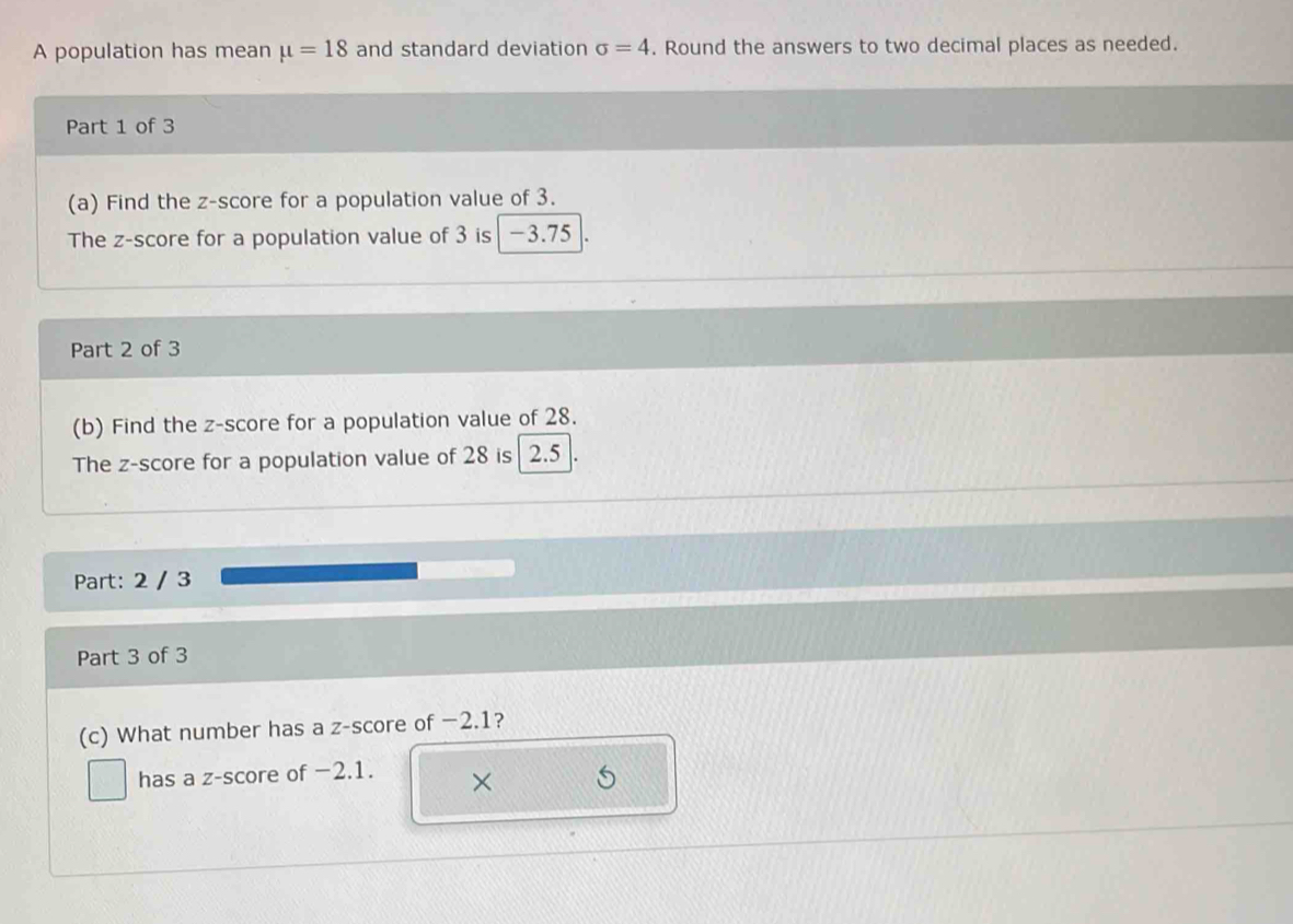 A population has mean mu =18 and standard deviation sigma =4. Round the answers to two decimal places as needed. 
Part 1 of 3 
(a) Find the z-score for a population value of 3. 
The z-score for a population value of 3 is -3.75
Part 2 of 3 
(b) Find the z-score for a population value of 28. 
The z-score for a population value of 28 is | 2.5
Part: 2 / 3 
Part 3 of 3 
(c) What number has a z-score of −2.1? 
has a z-score of −2.1. ×